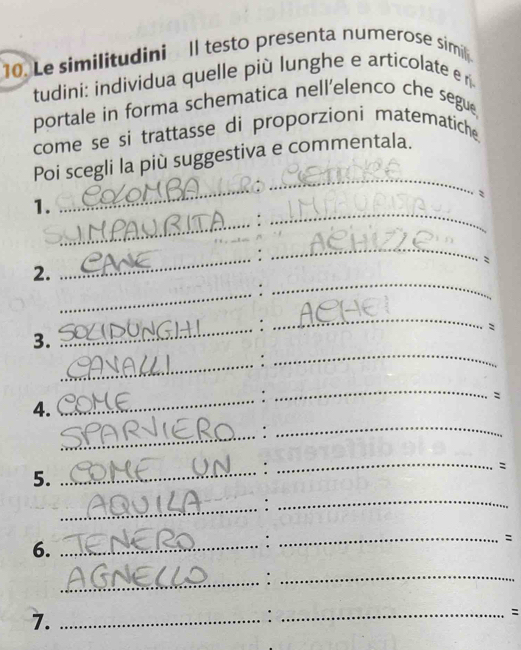 Le similitudini ll testo presenta numerose simil 
tudini: individua quelle più lunghe e articolate er 
portale in forma schematica nell’elenco che segue, 
come se si trattasse di proporzioni matematiche. 
_ 
_ 
Poi scegli la più suggestiva e commentala. 
_ 
1. 
: 
_ 
_: 
_ 
: 
2. 
_: 
_ 
_: 
_ 
: 
3. 
_: 
_ 
_ 
_ 
: 
4. 
_: 
_ 
5. 
_: 
_ 
: 
_:_ 
: 
6._ 
_: 
_:_ 
7._ 
: 
_: