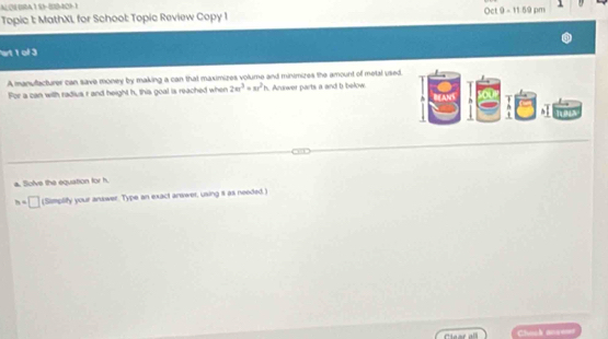 AQEBRA1S1-BB4211 
Topic 1: MathXL for School: Topic Review Copy 1 Oct 9 - 11:59 pm 
art 1 of 3 
A manufacturer can save money by making a can that maximizes volume and minimizes the amount of metal used 
For a can with radius r and height h, this goal is reached when 2π r^3=π r^2h. Anwer parts a and b below. 
a. Solve the equation for h.
h=□ (Simplify your answer. Type an exact answer, using s as needed.) 
Caor all Chock ansems