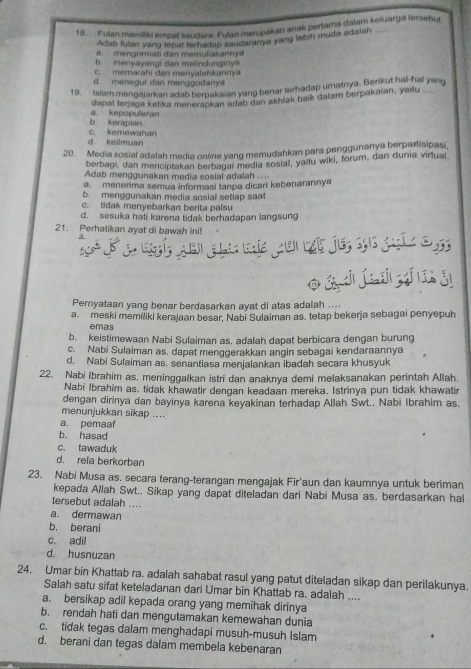 Fulan memiliki empat saudara. Fulan merupakan anak perlama dalam keluarga fersebut
Adab fulan yang tepat terhadap saudaranya yang lebih muda adaiah
a. mengormati dan memuliakannya
b. menyayangi dan melindunginya
c. memarahi dan menyalahkannya
d. menegur dan menggodanya
19. Islam mengajarkan adab berakaian yang benar terhadap umatnya. Berikut hal-hal yang
dapat terjaga ketika menerapkan adab dan akhlak baik dalam berpakaian, yaitu ...
a. kepopuleran
b. kerapian
c kemewahan
d. keilmuan
20. Media sosial adalah media online yang memudahkan para penggunanya berpartisipasi
berbagi, dan menciptakan berbagai media sosial, yaitu wiki, forum, dan dunia virtual.
Adab menggunakan media sosial adalah ....
a. menerima semua informasi tanpa dicari kebenarannya
b. menggunakan media sosial setiap saat
c. tidak menyebarkan berita palsu
d. sesuka hati karena tidak berhadapan langsung
21. Perhatikan ayat di bawah ini!
sé aei gla de pui ạt je, s6 guíc o s
o á j íiii i
Pernyataan yang benar berdasarkan ayat di atas adalah ....
a. meski memiliki kerajaan besar, Nabi Sulaiman as. tetap bekerja sebagai penyepuh
emas
b. keistimewaan Nabi Sulaiman as. adalah dapat berbicara dengan burung
c. Nabi Sulaiman as. dapat menggerakkan angin sebagai kendaraannya
d. Nabi Sulaiman as. senantiasa menjalankan ibadah secara khusyuk
22. Nabi Ibrahim as. meninggalkan istri dan anaknya demi melaksanakan perintah Allah.
Nabi Ibrahim as. tidak khawatir dengan keadaan mereka. Istrinya pun tidak khawatir
dengan dirinya dan bayinya karena keyakinan terhadap Allah Swt.. Nabi Ibrahim as.
menunjukkan sikap ....
a. pemaaf
b. hasad
c. tawaduk
d. rela berkorban
23. Nabi Musa as. secara terang-terangan mengajak Fir'aun dan kaumnya untuk beriman
kepada Allah Swt.. Sikap yang dapat diteladan dari Nabi Musa as. berdasarkan hal
tersebut adalah ....
a. dermawan
b. berani
c. adil
d. husnuzan
24. Umar bin Khattab ra. adalah sahabat rasul yang patut diteladan sikap dan perilakunya.
Salah satu sifat keteladanan dari Umar bin Khattab ra. adalah ....
a. bersikap adil kepada orang yang memihak dirinya
b. rendah hati dan mengutamakan kemewahan dunia
c. tidak tegas dalam menghadapi musuh-musuh Islam
d. berani dan tegas dalam membela kebenaran