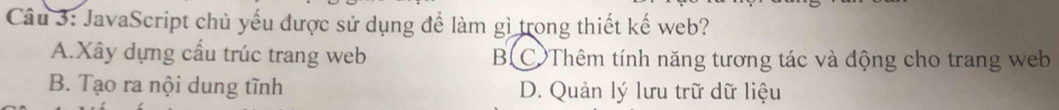 JavaScript chủ yếu được sử dụng để làm gì trong thiết kế web?
A.Xây dựng cấu trúc trang web B C Thêm tính năng tương tác và động cho trang web
B. Tạo ra nội dung tĩnh D. Quản lý lưu trữ dữ liệu