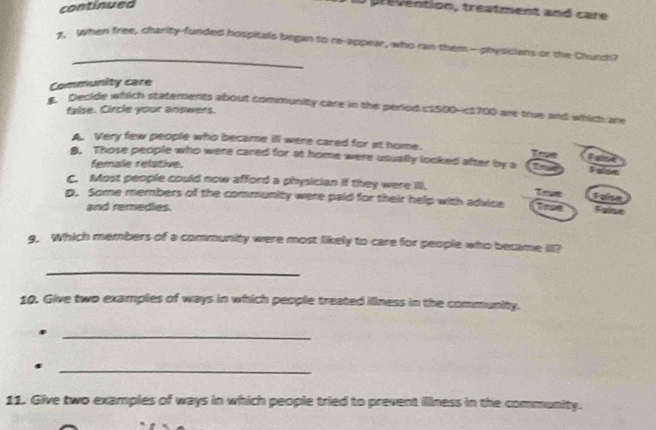 continued
Pevention, treatment and care
_
1. When free, charity-funded hospitals began to re-appear, who can them- physicians or the Churc
Community care
Decide which statements about community care in the period c1500 - c1700 are true and which are
false. Circle your answers.
A. Very few people who became ill were cared for at home.
B. Those people who were cared for at home were usually looked after by a
fgst
female relative.
C. Most people could now afford a physician if they were I. True Falise
p. Some members of the community were paid for their help with advice T n False
and remedies.
g. Which members of a community were most likely to care for people who became II?
_
10. Give two examples of ways in which people treated iliness in the community.
_
_
11. Give two examples of ways in which people tried to prevent illlness in the community.