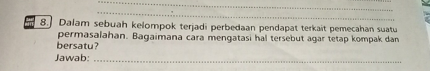 8.] Dalam sebuah kelompok terjadi perbedaan pendapat terkait pemecahan suatu 
permasalahan. Bagaimana cara mengatasi hal tersebut agar tetap kompak dan 
bersatu? 
Jawab:_