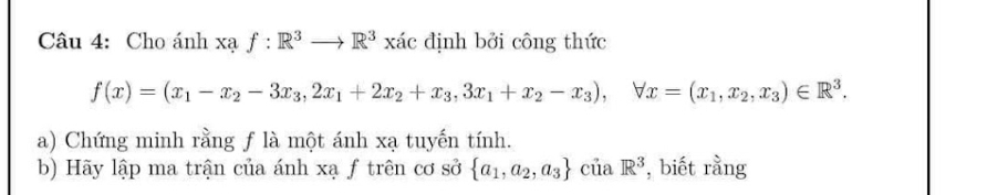 Cho ánh xạ f:R^3to R^3xic định bởi công thức
f(x)=(x_1-x_2-3x_3,2x_1+2x_2+x_3,3x_1+x_2-x_3), forall x=(x_1,x_2,x_3)∈ R^3. 
a) Chứng minh rằng f là một ánh xạ tuyến tính. 
b) Hãy lập ma trận của ánh xạ f trên cơ sở  a_1,a_2,a_3 của R^3 , biết rằng