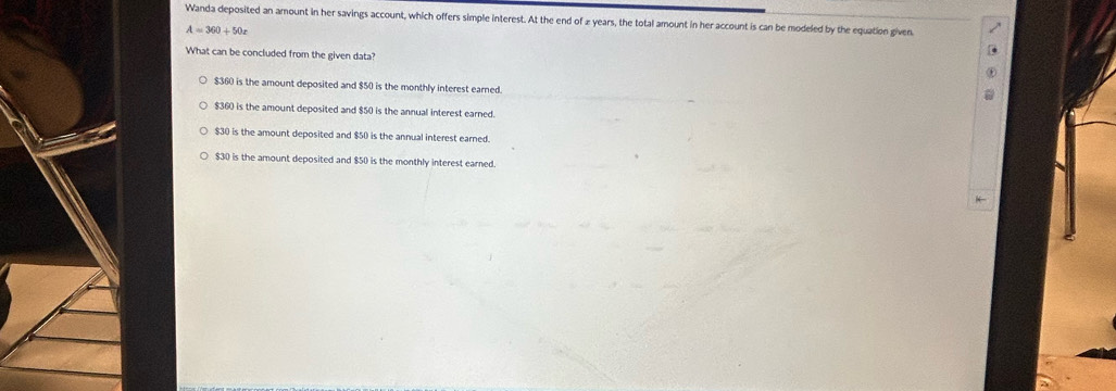 Wanda deposited an amount in her savings account, which offers simple interest. At the end of 2 years, the total amount in her account is can be modeled by the equation given
A=360+50x
What can be concluded from the given data?
$360 is the amount deposited and $50 is the monthly interest earned.
$360 is the amount deposited and $50 is the annual interest earned.
$30 is the amount deposited and $50 is the annual interest earned.
$30 is the amount deposited and $50 is the monthly interest earned