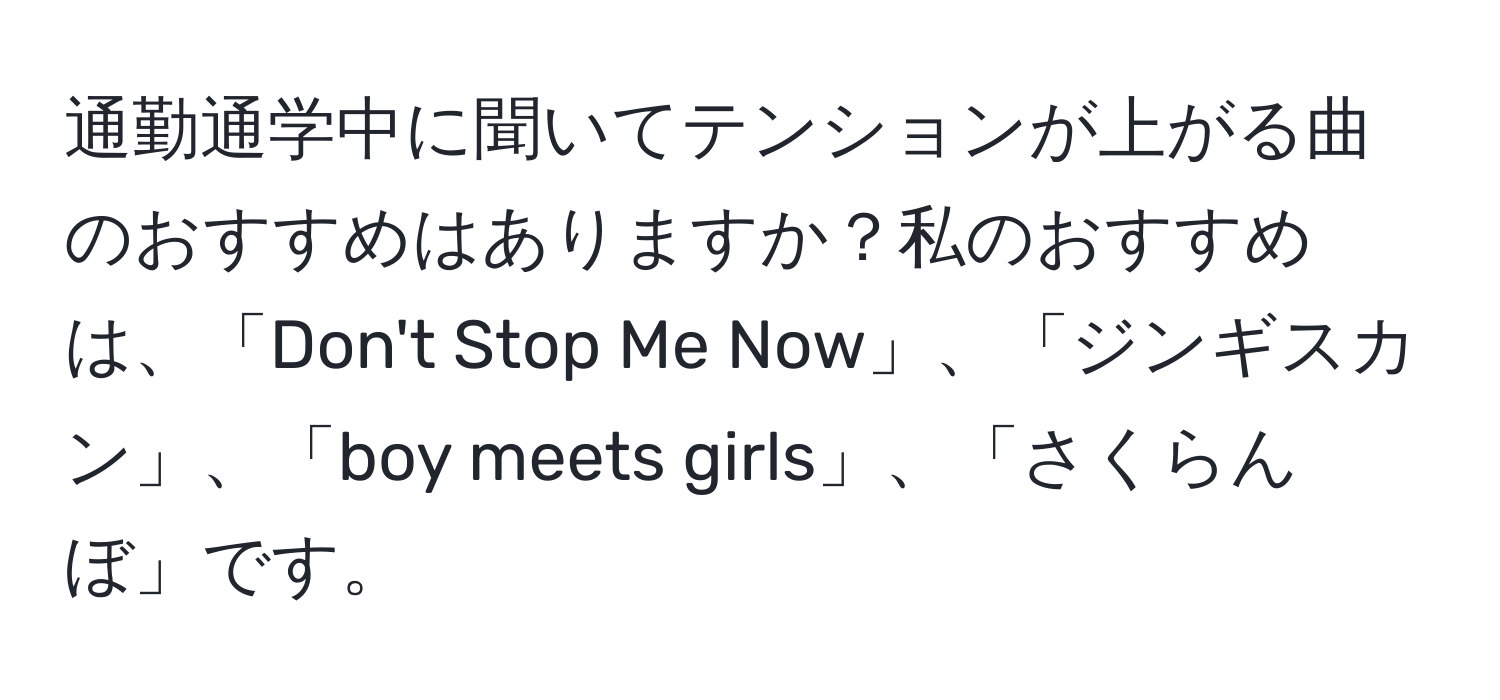 通勤通学中に聞いてテンションが上がる曲のおすすめはありますか？私のおすすめは、「Don't Stop Me Now」、「ジンギスカン」、「boy meets girls」、「さくらんぼ」です。