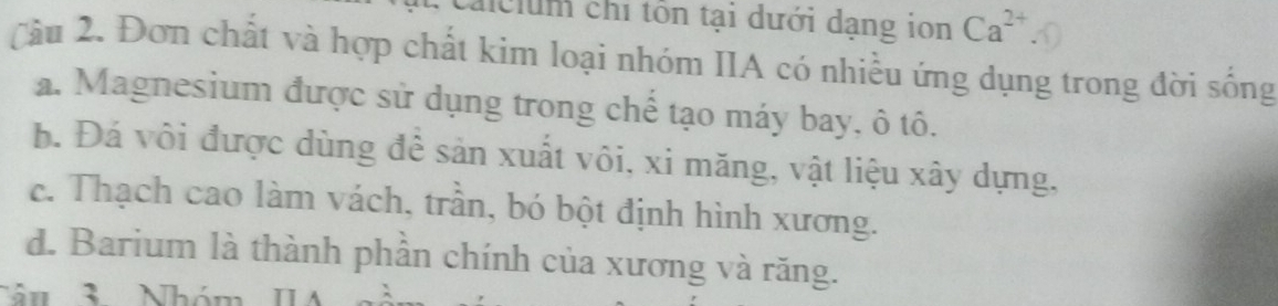 aiclum chỉ tôn tại dưới dạng ion Ca^(2+)
Cầu 2. Đơn chất và hợp chất kim loại nhóm IIA có nhiều ứng dụng trong đời sống
a. Magnesium được sử dụng trong chế tạo máy bay, ô tô.
b. Đá vôi được dùng để sản xuất vôi, xi măng, vật liệu xây dựng,
c. Thạch cao làm vách, trần, bó bột định hình xương.
d. Barium là thành phần chính của xương và răng.
Nâu 3 Nhóm IA