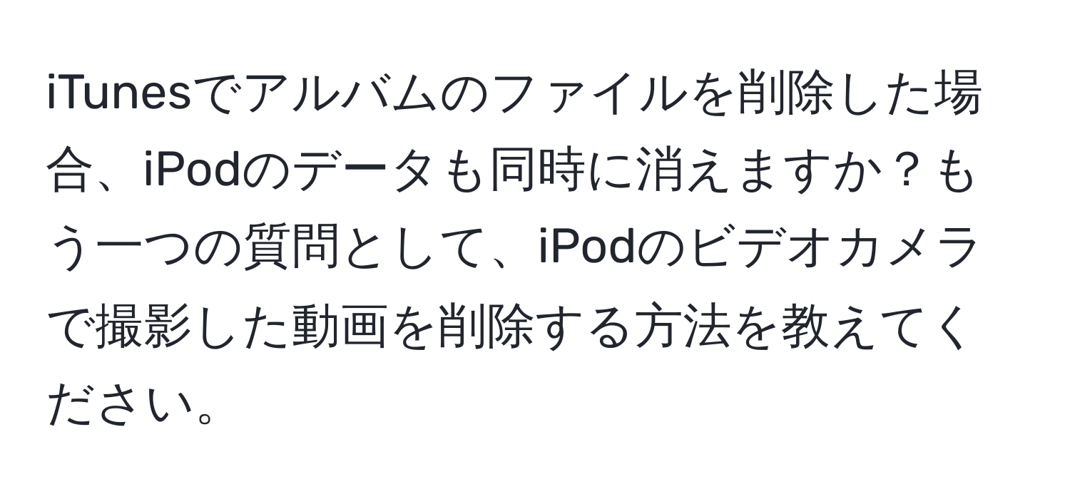 iTunesでアルバムのファイルを削除した場合、iPodのデータも同時に消えますか？もう一つの質問として、iPodのビデオカメラで撮影した動画を削除する方法を教えてください。