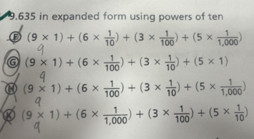 9.635 in expanded form using powers of ten 
⑬ (9* 1)+(6*  1/10 )+(3*  1/100 )+(5*  1/1,000 )
G (9* 1)+(6*  1/100 )+(3*  1/10 )+(5* 1)
H (9* 1)+(6*  1/100 )+(3*  1/10 )+(5*  1/1,000 )
(9* 1)+(6*  1/1,000 )+(3*  1/100 )+(5*  1/10 )