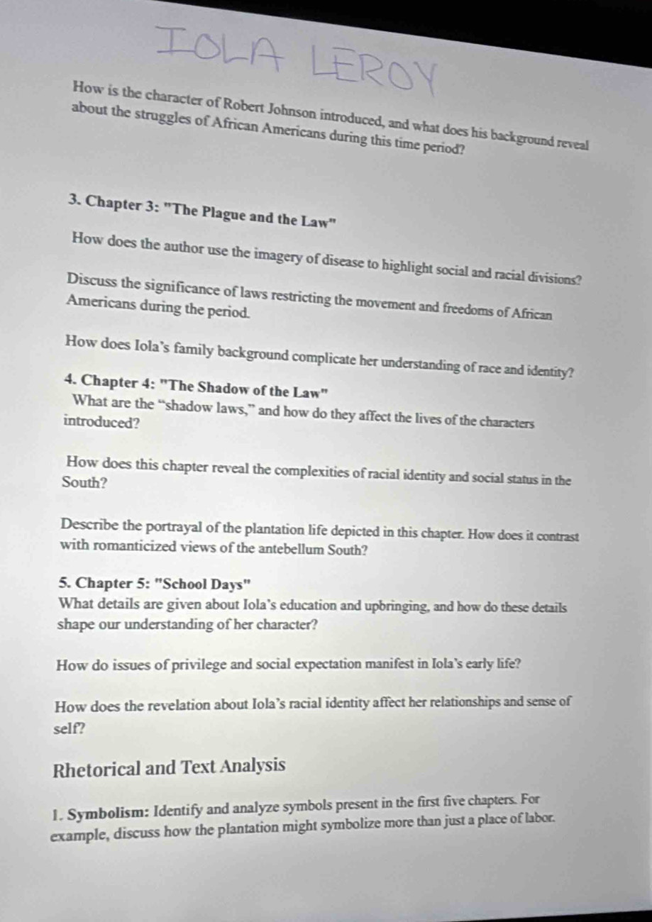 How is the character of Robert Johnson introduced, and what does his background reveal 
about the struggles of African Americans during this time period? 
3. Chapter 3: "The Plague and the Law" 
How does the author use the imagery of disease to highlight social and racial divisions? 
Discuss the significance of laws restricting the movement and freedoms of African 
Americans during the period. 
How does Iola’s family background complicate her understanding of race and identity? 
4. Chapter 4: "The Shadow of the Law" 
What are the “shadow laws,” and how do they affect the lives of the characters 
introduced? 
How does this chapter reveal the complexities of racial identity and social status in the 
South? 
Describe the portrayal of the plantation life depicted in this chapter. How does it contrast 
with romanticized views of the antebellum South? 
5. Chapter 5: "School Days" 
What details are given about Iola’s education and upbringing, and how do these details 
shape our understanding of her character? 
How do issues of privilege and social expectation manifest in Iola's early life? 
How does the revelation about Iola’s racial identity affect her relationships and sense of 
self? 
Rhetorical and Text Analysis 
1. Symbolism: Identify and analyze symbols present in the first five chapters. For 
example, discuss how the plantation might symbolize more than just a place of labor.