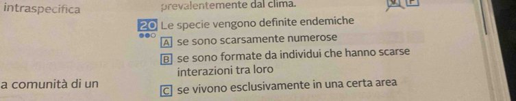 intraspecifica prevalentemente dal clima.
20 Le specie vengono definite endemiche
●●○
A se sono scarsamente numerose
B] se sono formate da individui che hanno scarse
interazioni tra loro
a comunità di un [C] se vivono esclusivamente in una certa area