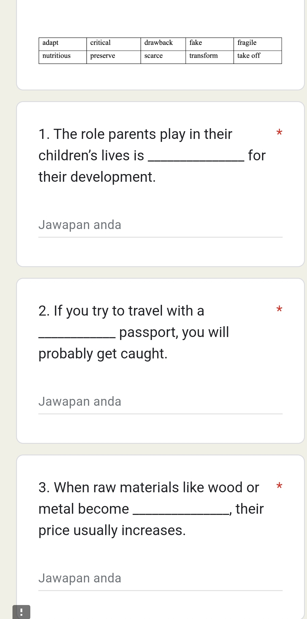 The role parents play in their 
* 
children's lives is _for 
their development. 
Jawapan anda 
2. If you try to travel with a 
* 
_passport, you will 
probably get caught. 
Jawapan anda 
3. When raw materials like wood or * 
metal become _, their 
price usually increases. 
Jawapan anda 
!