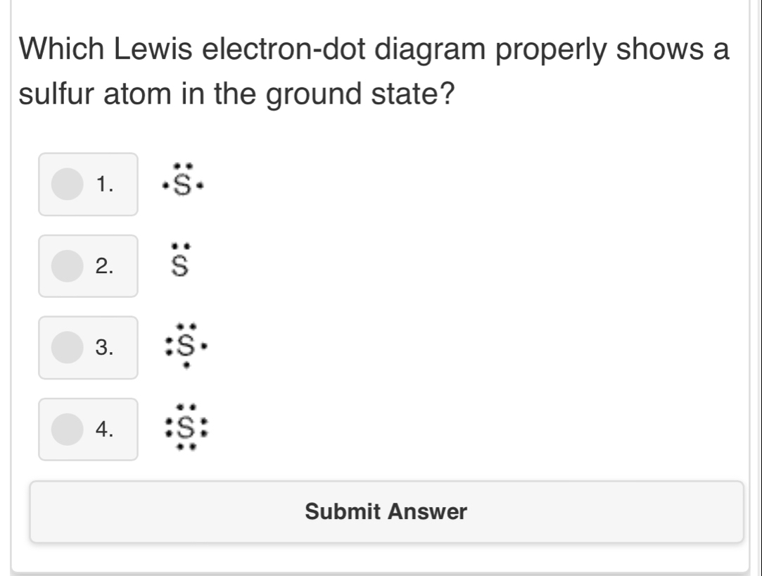 Which Lewis electron-dot diagram properly shows a
sulfur atom in the ground state?
1. I
2.
3.
4.
Submit Answer