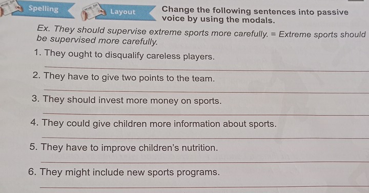 Spelling Layout Change the following sentences into passive 
voice by using the modals. 
Ex. They should supervise extreme sports more carefully. = Extreme sports should 
be supervised more carefully. 
1. They ought to disqualify careless players. 
_ 
2. They have to give two points to the team. 
_ 
3. They should invest more money on sports. 
_ 
4. They could give children more information about sports. 
_ 
5. They have to improve children's nutrition. 
_ 
6. They might include new sports programs. 
_