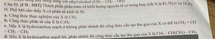 đ ộ c đ ùng đây đóng đâng với ethyl alcoho (CH_3-CH_2-OH). 
Câu 51. [CD - SBT] Thành phần phần trăm về khối lượng nguyên tố có trong hợp chất X là 85, 7% C và 14,3%
H. Phổ MS cho thấy X có phân tử khối là 56.
a. Công thức thực nghiệm của X là CH_2.
b. Công thức phân tử của X là C_3H_6
c. Nếu X là hydrocarrbon mạch ở không phân nhánh thì công thức cầu tạo thu gọn của X có thể l sqrt(x) CH_2=CH
-CH_2-CH_3
d. Nếu X là hydrocarbon mạch hở, phân nhánh thì công thức cấu tạo thu gọn của X là CH_3-CH(CH_3)-CH_3.