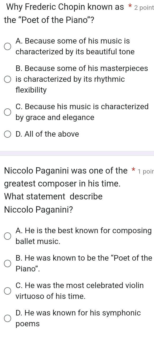 Why Frederic Chopin known as * 2 point
the “Poet of the Piano”?
A. Because some of his music is
characterized by its beautiful tone
B. Because some of his masterpieces
is characterized by its rhythmic
flexibility
C. Because his music is characterized
by grace and elegance
D. All of the above
Niccolo Paganini was one of the * 1 poir
greatest composer in his time.
What statement describe
Niccolo Paganini?
A. He is the best known for composing
ballet music.
B. He was known to be the “Poet of the
Piano".
C. He was the most celebrated violin
virtuoso of his time.
D. He was known for his symphonic
poems