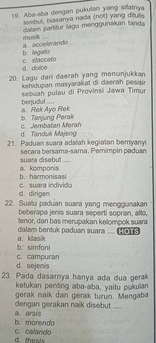 Aba-aba dengan pukulan yang sifatnya
lembut, biasanya nada (not) yang ditulis
dalam partitur lagu menggunakan tanda
musik ....
a. accelerando
b. legato
c. staccato
d. dolce
20. Lagu dari daerah yang menunjukkan
kehidupan masyarakat di daerah pesisir
sebuah pulau di Provinsi Jawa Timur
berjudul …..
a. Rek Ayo Rek
b. Tanjung Perak
c. Jembatan Merah
d. Tanduk Majeng
21. Paduan suara adalah kegiatan bernyanyi
secara bersama-sama. Pemimpin paduan
suara disebut ....
a. komponis
b. harmonisasi
c. suara individu
d. dirigen
22. Suatu paduan suara yang menggunakan
beberapa jenis suara seperti sopran, alto,
tenor, dan bas merupakan kelompok suara
dalam bentuk paduan suara .... HOTS
a. klasik
b. simfoni
c. campuran
d. sejenis
23. Pada dasarnya hanya ada dua gerak
ketukan penting aba-aba, yaitu pukulan
gerak naik dan gerak turun. Mengaba
dengan gerakan naik disebut ....
a. arsis
b. morendo
c. calando
d. thesis