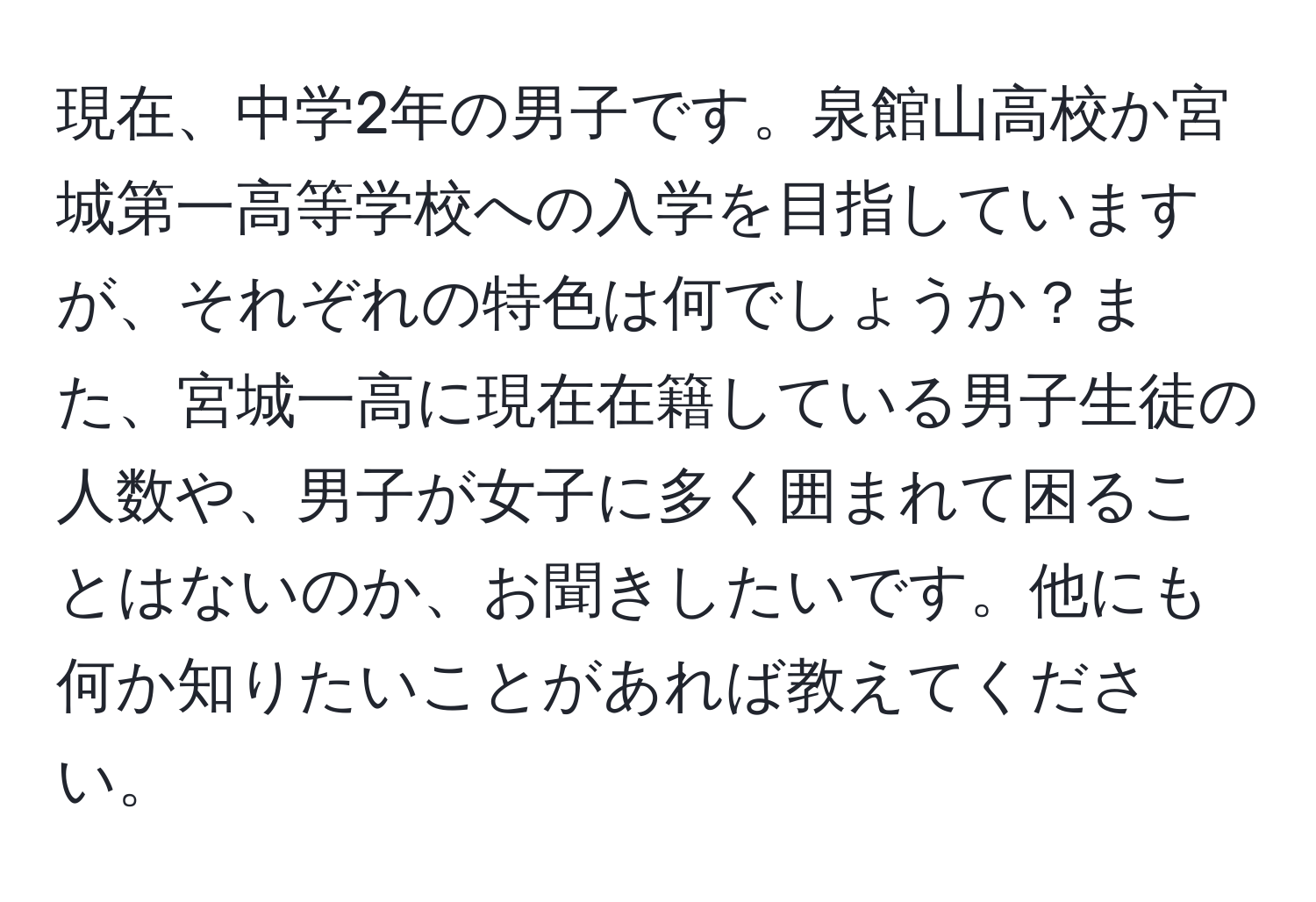 現在、中学2年の男子です。泉館山高校か宮城第一高等学校への入学を目指していますが、それぞれの特色は何でしょうか？また、宮城一高に現在在籍している男子生徒の人数や、男子が女子に多く囲まれて困ることはないのか、お聞きしたいです。他にも何か知りたいことがあれば教えてください。