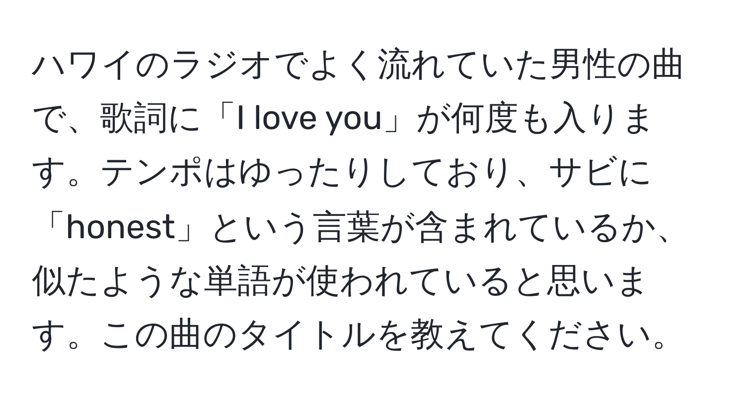 ハワイのラジオでよく流れていた男性の曲で、歌詞に「I love you」が何度も入ります。テンポはゆったりしており、サビに「honest」という言葉が含まれているか、似たような単語が使われていると思います。この曲のタイトルを教えてください。