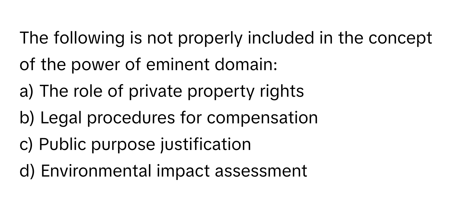 The following is not properly included in the concept of the power of eminent domain:

a) The role of private property rights
b) Legal procedures for compensation
c) Public purpose justification
d) Environmental impact assessment