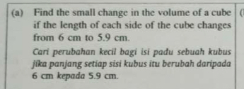 Find the small change in the volume of a cube 
if the length of each side of the cube changes 
from 6 cm to 5.9 cm. 
Cari perubahan kecil bagi isi padu sebuah kubus 
jika panjang setiap sisi kubus itu berubah daripada
6 cm kepada 5.9 cm.