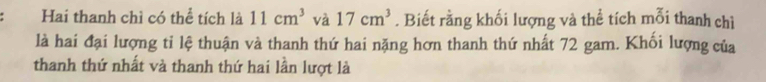 Hai thanh chì có thể tích là 11cm^3 và 17cm^3. Biết rằng khối lượng và thể tích mỗi thanh chì 
là hai đại lượng tỉ lệ thuận và thanh thứ hai nặng hơn thanh thứ nhất 72 gam. Khối lượng của 
thanh thứ nhất và thanh thứ hai lần lượt là