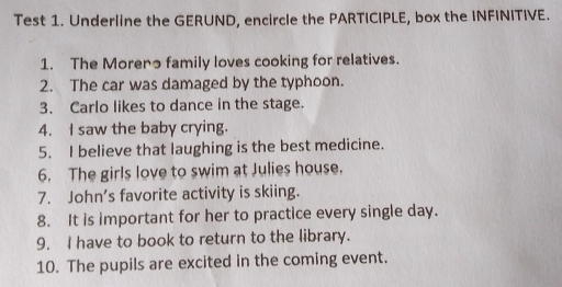 Test 1. Underline the GERUND, encircle the PARTICIPLE, box the INFINITIVE. 
1. The Moreno family loves cooking for relatives. 
2. The car was damaged by the typhoon. 
3. Carlo likes to dance in the stage. 
4. I saw the baby crying. 
5. I believe that laughing is the best medicine. 
6. The girls love to swim at Julies house. 
7. John's favorite activity is skiing. 
8. It is important for her to practice every single day. 
9. I have to book to return to the library. 
10. The pupils are excited in the coming event.