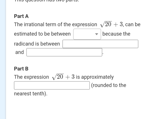 The irrational term of the expression sqrt(20)+3 , can be 
estimated to be between □ because the 
□  
radicand is between _  (-3,4)
and □ 
Part B 
The expression sqrt(20)+3 is approximately
(-3,4)
□ 
1 (rounded to the 
nearest tenth).