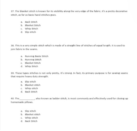 The blanket stitch is known for its visibility along the very edge of the fabric. It's a pretty decorative
stitch, as far as basic hand stitches goes.
a. Back Stitch
b. Blanket Stitch
c. Whip Stitch
d. Slip stitch
38. This is a very simple stitch which is made of a straight line of stitches of equal length. it is used to
join fabric in the seams.
a. Running Baste Stitch
b. Running Stitch
c. Blanket Stitch
d. Whip Stitch
39. These types stitches is not only pretty, it's strong. In fact, its primary purpose is for sewing seams
that require heavy duty strength.
a. Slip stitch
b. Blanket stitch
c. Whip stitch
d. Back Stitch
40. The_ , also known as ladder stitch, is most commonly and effectively used for closing up
homemade pillows.
a. Slip stitch
b. Blanket stitch
c. Whip stitch
d. Back Stitch