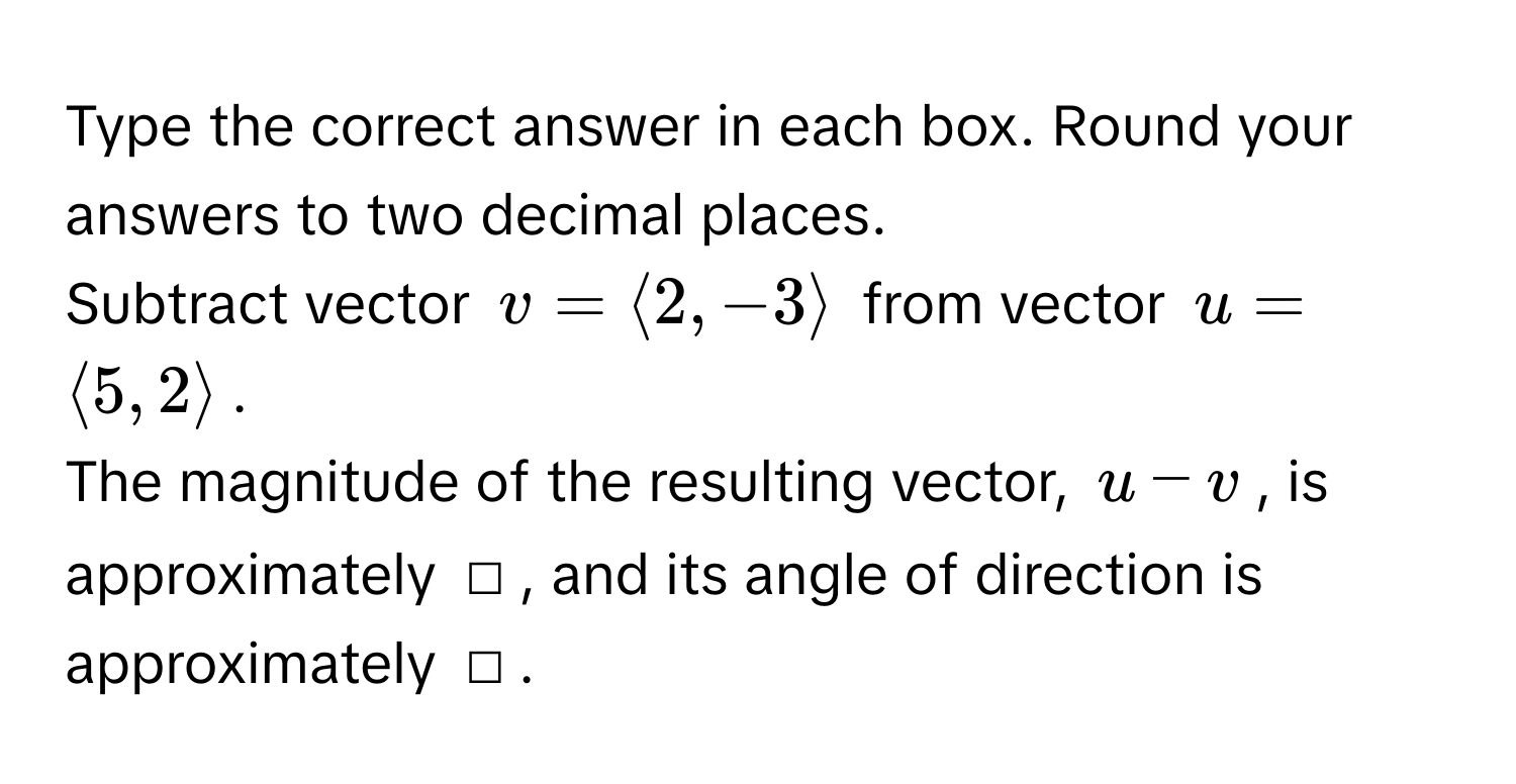 Type the correct answer in each box. Round your answers to two decimal places. 
Subtract vector $v = langle 2, -3 rangle$ from vector $u = langle 5, 2 rangle$. 
The magnitude of the resulting vector, $u - v$, is approximately □, and its angle of direction is approximately □.