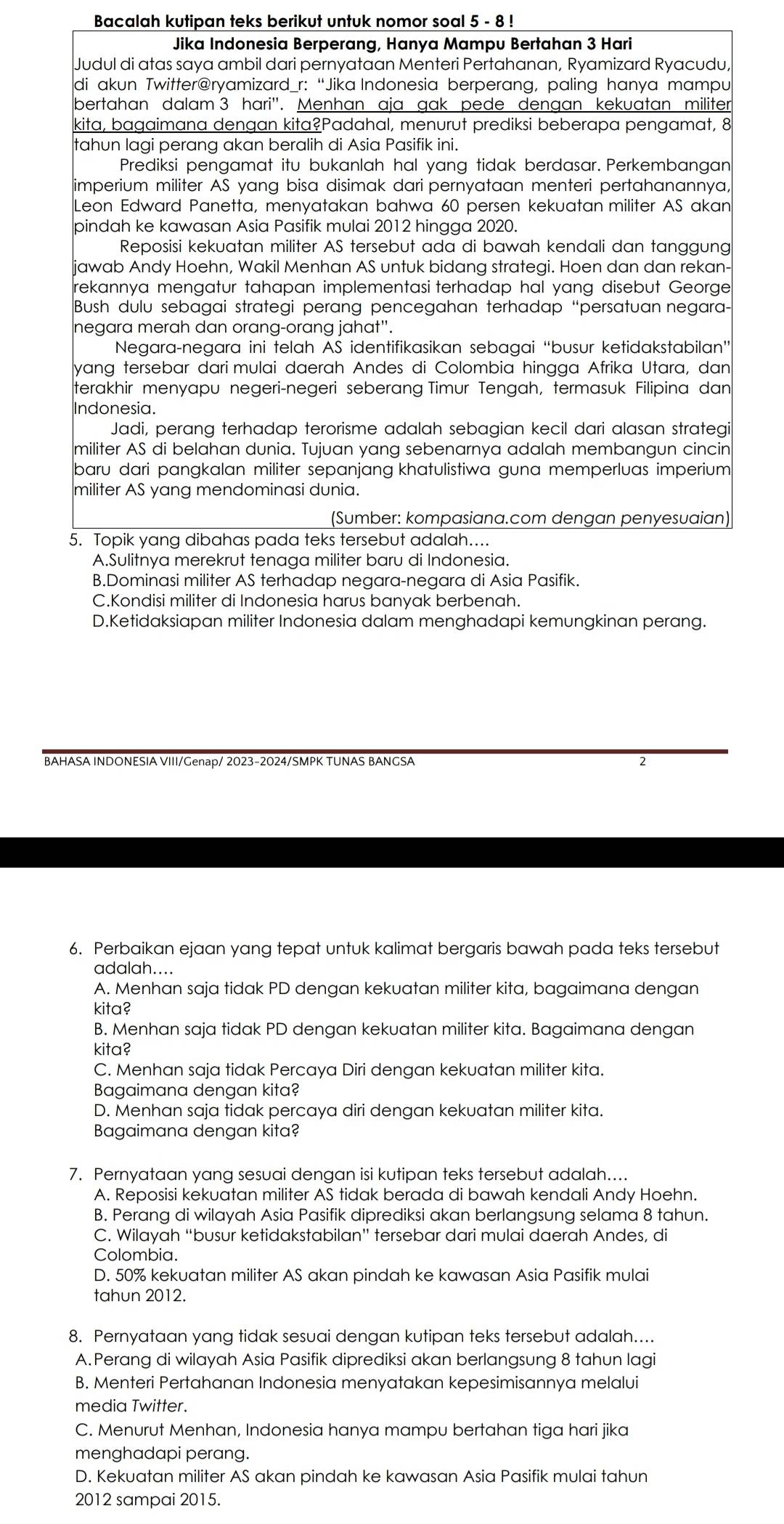 Bacalah kutipan teks berikut untuk nomor soal 5 - 8 !
Jika Indonesia Berperang, Hanya Mampu Bertahan 3 Hari
Judul di atas saya ambil dari pernyataan Menteri Pertahanan, Ryamizard Ryacudu,
di akun Twitter@ryamizard_r: “Jika Indonesia berperang, paling hanya mampu
bertahan dalam 3 hari''. Menhan aja gak pede dengan kekuatan militer
kita, bagaimana dengan kita?Padahal, menurut prediksi beberapa pengamat, 8
tahun lagi perang akan beralih di Asia Pasifik ini.
Prediksi pengamat itu bukanlah hal yang tidak berdasar. Perkembangan
imperium militer AS yang bisa disimak dari pernyataan menteri pertahanannya,
Leon Edward Panetta, menyatakan bahwa 60 persen kekuatan militer AS akan
pindah ke kawasan Asia Pasifik mulai 2012 hingga 2020.
Reposisi kekuatan militer AS tersebut ada di bawah kendali dan tanggung
jawab Andy Hoehn, Wakil Menhan AS untuk bidang strategi. Hoen dan dan rekan-
rekannya mengatur tahapan implementasi terhadap hal yang disebut George
Bush dulu sebagai strategi perang pencegahan terhadap “persatuan negara-
negara merah dan orang-orang jahat".
Negara-negara ini telah AS identifikasikan sebagai “busur ketidakstabilan”
yang tersebar dari mulai daerah Andes di Colombia hingga Afrika Utara, dan
terakhir menyapu negeri-negeri seberang Timur Tengah, termasuk Filipina dan
Indonesia.
Jadi, perang terhadap terorisme adalah sebagian kecil dari alasan strategi
militer AS di belahan dunia. Tujuan yang sebenarnya adalah membangun cincin
baru dari pangkalan militer sepanjang khatulistiwa guna memperluas imperium
militer AS yang mendominasi dunia.
(Sumber: kompasiana.com dengan penyesuaian)
5. Topik yang dibahas pada teks tersebut adalah....
A.Sulitnya merekrut tenaga militer baru di Indonesia.
B.Dominasi militer AS terhadap negara-negara di Asia Pasifik.
C.Kondisi militer di Indonesia harus banyak berbenah.
D.Ketidaksiapan militer Indonesia dalam menghadapi kemungkinan perang.
BAHASA INDONESIA VIII/Genap/ 2023-2024/SMPK TUNAS BANGSA 2
6. Perbaikan ejaan yang tepat untuk kalimat bergaris bawah pada teks tersebut
adalah....
A. Menhan saja tidak PD dengan kekuatan militer kita, bagaimana dengan
kita?
B. Menhan saja tidak PD dengan kekuatan militer kita. Bagaimana dengan
kita?
C. Menhan saja tidak Percaya Diri dengan kekuatan militer kita.
Bagaimana dengan kita?
D. Menhan saja tidak percaya diri dengan kekuatan militer kita.
Bagaimana dengan kita?
7. Pernyataan yang sesuai dengan isi kutipan teks tersebut adalah....
A. Reposisi kekuatan militer AS tidak berada di bawah kendali Andy Hoehn.
B. Perang di wilayah Asia Pasifik diprediksi akan berlangsung selama 8 tahun.
C. Wilayah “busur ketidakstabilan” tersebar dari mulai daerah Andes, di
Colombia.
D. 50% kekuatan militer AS akan pindah ke kawasan Asia Pasifik mulai
tahun 2012.
8. Pernyataan yang tidak sesuai dengan kutipan teks tersebut adalah....
A. Perang di wilayah Asia Pasifik diprediksi akan berlangsung 8 tahun lagi
B. Menteri Pertahanan Indonesia menyatakan kepesimisannya melalui
media Twitter.
C. Menurut Menhan, Indonesia hanya mampu bertahan tiga hari jika
menghadapi perang.
D. Kekuatan militer AS akan pindah ke kawasan Asia Pasifik mulai tahun
2012 sampai 2015.