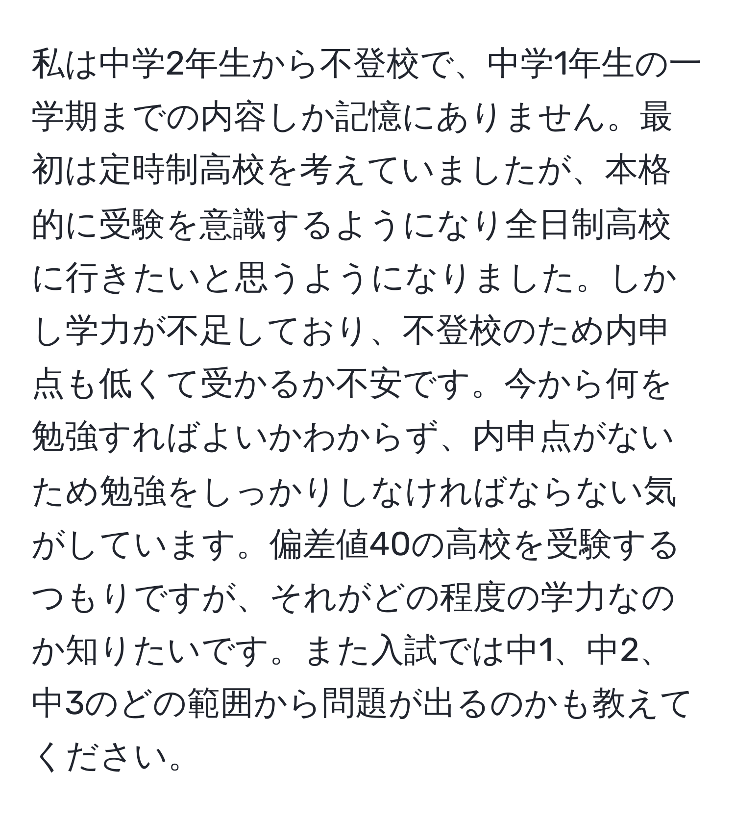 私は中学2年生から不登校で、中学1年生の一学期までの内容しか記憶にありません。最初は定時制高校を考えていましたが、本格的に受験を意識するようになり全日制高校に行きたいと思うようになりました。しかし学力が不足しており、不登校のため内申点も低くて受かるか不安です。今から何を勉強すればよいかわからず、内申点がないため勉強をしっかりしなければならない気がしています。偏差値40の高校を受験するつもりですが、それがどの程度の学力なのか知りたいです。また入試では中1、中2、中3のどの範囲から問題が出るのかも教えてください。