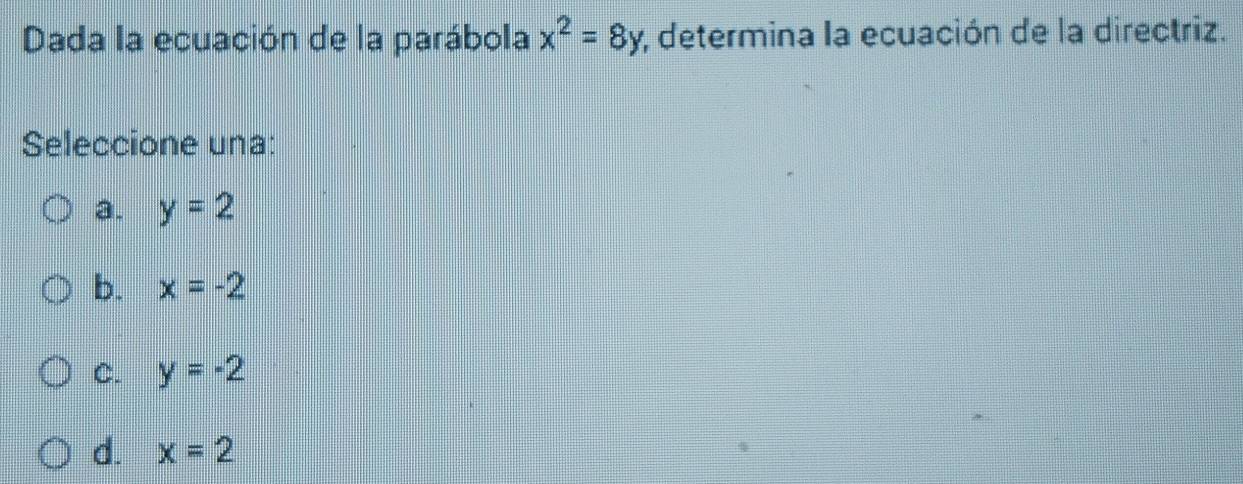 Dada la ecuación de la parábola x^2=8y;, determina la ecuación de la directriz.
Seleccione una:
a. y=2
b. x=-2
C. y=-2
d. x=2