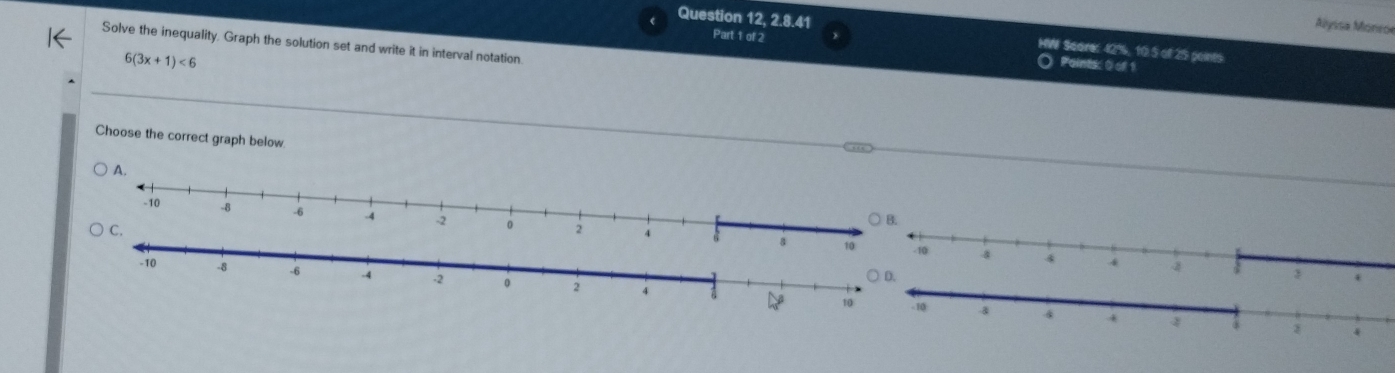 Alyisa Moneoe
Part 1 of 2
Question 12, 2.8.41 HW Score: 42%, 10.5 of 25 points
Solve the inequality. Graph the solution set and write it in interval notation
6(3x+1)<6</tex> 
Paintk 0 of 1
Choose the correct graph below
A
24
10