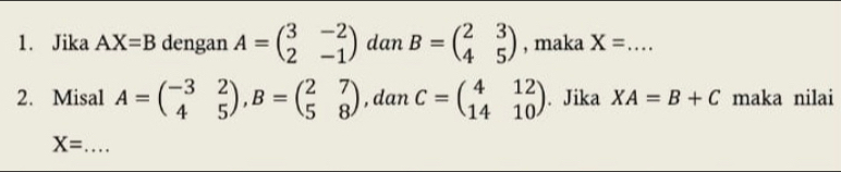 Jika AX=B dengan A=beginpmatrix 3&-2 2&-1endpmatrix dan B=beginpmatrix 2&3 4&5endpmatrix , maka X= _ 
2. Misal A=beginpmatrix -3&2 4&5endpmatrix , B=beginpmatrix 2&7 5&8endpmatrix , dan C=beginpmatrix 4&12 14&10endpmatrix. Jika XA=B+C maka nilai
X= _