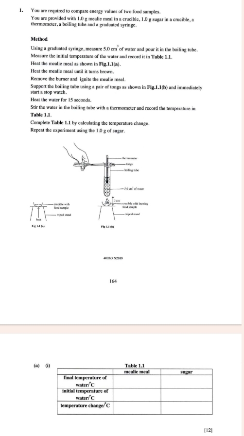 You are required to compare energy values of two food samples.
You are provided with 1.0 g mealie meal in a crucible, 1.0 g sugar in a crucible, a
thermometer, a boiling tube and a graduated syringe.
Method
Using a graduated syringe, measure 5.0cm^3 of water and pour it in the boiling tube.
Mcasure the initial temperature of the water and record it in Table 1.1.
Heat the mealie meal as shown in Fig.1.1(a).
Heat the mealie meal until it turns brown.
Remove the burner and ignite the mealie meal.
Support the boiling tube using a pair of tongs as shown in Fig.1.1(b) and immediately
start a stop watch.
Heat the water for 15 seconds.
Stir the water in the boiling tube with a thermometer and record the temperature in
Table 1.1.
Complete Table 1.1 by calculating the temperature change.
Repeat the experiment using the 1.0 g of sugar.
4003/3 N2019
164
(a) 
[12]