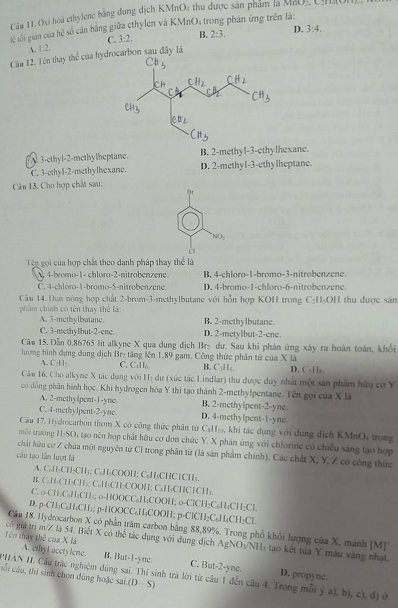 Oxi hoà ethylene bằng dung dịch KMnO4 thu được sản phẩm là MnO2, C2n 40
lệ tổi giản của hệ số cân bằng giữa cthylen và KN ln () 24 trong phản ứng trên là:
D. 3:4.
C. 3:2.
A. 1:2. B. 2:3.
Cầu 12. Tên thay thể của hydrocarbon sau đây là. 3-ethyl-2-methylheptane. B. 2-methyl-3-ethylhexane.
C. 3-ethyl-2-methylhexane. D. 2-methyl-3-ethylheptane.
Câu 13. Cho hợp chất sau:
Br
NO_2
Tên gọi của hợp chất theo danh pháp thay thế là
A. 4-bromo-1- chloro-2-nitrobenzene. B. 4-chloro-1-bromo-3-nitrobenzene.
C. 4-chloro-1-bromo-5-nitrobenzene. D. 4-bromo-1-chloro-6-nitrobenzene.
Câu 14. Dun nóng hợp chất 2-brom-3-methylbutane với hỗn hợp KOH trong C₂H₅OH thu được sản
phâm chính có tên thay thể là:
A. 3-methylbutane. B. 2-mcthylbutanc.
C. 3-methylbut-2-ene. D. 2-metylbut-2-ene.
Câu 15. Dẫn 0,86765 lít alkyne X qua dung dịch Br₂ dư. Sau khi phản ứng xảy ra hoàn toàn, khổi
lượng bình dựng dung dịch Br₂ tăng lên 1,89 gam. Công thức phân tử của X là
A. C₂H₂. C. C₄H6. B. C3H4. D. CsHs.
Câu 16. Cho alkyne X tác dụng với H₂ dư (xúc tác Lindlar) thu được duy nhất một sản phẩm hữu cơ Y
có đồng phân hình học. Khi hydrogen hóa Y thì tạo thành 2-methylpentane. Tên gọi của X là
A. 2-methylpent-1-yne. B. 2-methylpent-2-yne.
C. 4-methylpent-2-yne. D. 4-methylpent-1-yne
Câu 17. Hydrocarbon thơm X có công thức phân tử C₃H₁₀, khi tác dụng với dung dịch KMnO, trong
môi trường H₂SO₄ tạo nên họp chất hữu cơ dơn chức Y. X phản ứng với chlorine có chiếu sáng tạo hợp
chất hữu cơ Z chứa một nguyên tử CI trong phân tử (là sản phẩm chính). Các chất X, Y, Z có công thức
cầu tạo lần lượt là
A. C₆H₅CH₂CH₃; C₆H₅COOH; C₆H₅CHC1CH₃.
B. C₆H₅CH₂CH₃; C₆H₅CH₂COOH; C₆H₅CHC1CH₃.
C. 0-CH₃C₆H₄CH₃; 0-HOOCC₆H₄COOH; 0-ClCH2C₆H₄CH₂Cl.
D. p-CH₃C₆H₄CH₃; p-HOOCC₆H₄COOH; p-ClCH₂C₆H₄CH₂Cl
Câu 18. Hydrocarbon X có phần trăm carbon bằng 88,89%. Trong phổ khối lượng của X, mảnh [M]
Tên thay thế của X là
có giá trị m/Z là 54. Biết X có thể tác dụng với dung dịch AgNO₃/NH₃ tạo kết tủa Y màu vàng nhạt
A. ethyl acetylene. B. But-1-yne. C. But-2-ync.
PHAN II. Câu trắc nghiệm dúng sai. Thí sinh trả lời từ câu 1 đến câu 4. Trong mỗi ý a), b), c), đ) ở D. propyne.
cỗi câu, thí sinh chọn dúng hoặc sai. D- S)