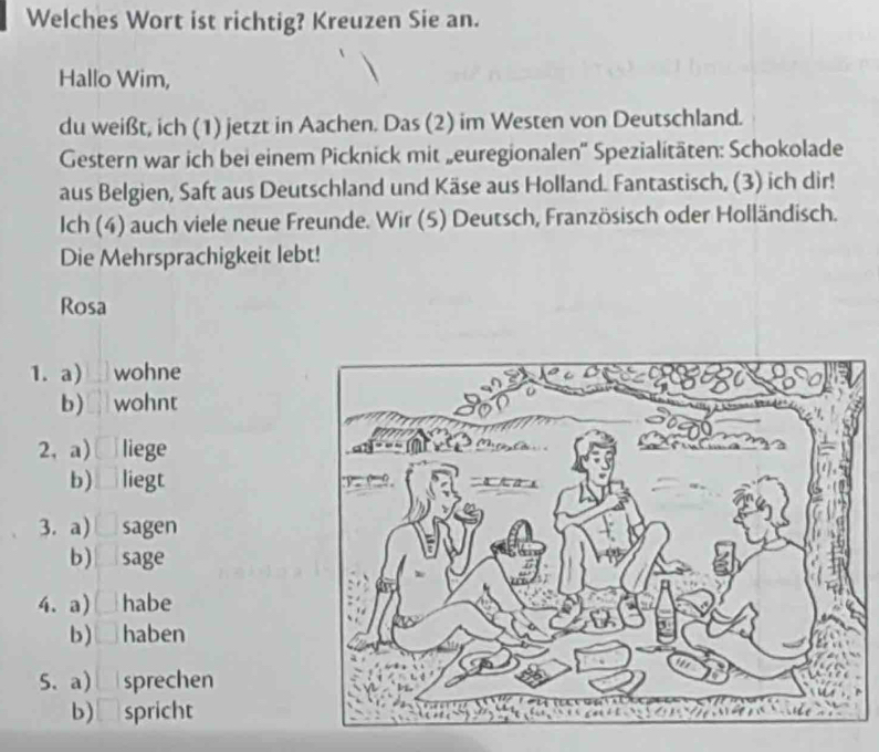 Welches Wort ist richtig? Kreuzen Sie an. 
Hallo Wim, 
du weißt, ich (1) jetzt in Aachen. Das (2) im Westen von Deutschland. 
Gestern war ich bei einem Picknick mit „euregionalen'' Spezialitäten: Schokolade 
aus Belgien, Saft aus Deutschland und Käse aus Holland. Fantastisch, (3) ich dir! 
Ich (4) auch viele neue Freunde. Wir (5) Deutsch, Französisch oder Holländisch. 
Die Mehrsprachigkeit lebt! 
Rosa 
1. a) wohne 
b) wohnt 
2, a) liege 
b) liegt 
3. a) sagen 
b) sage 
4.a) habe 
b) haben 
5. a) sprechen 
b)₹spricht