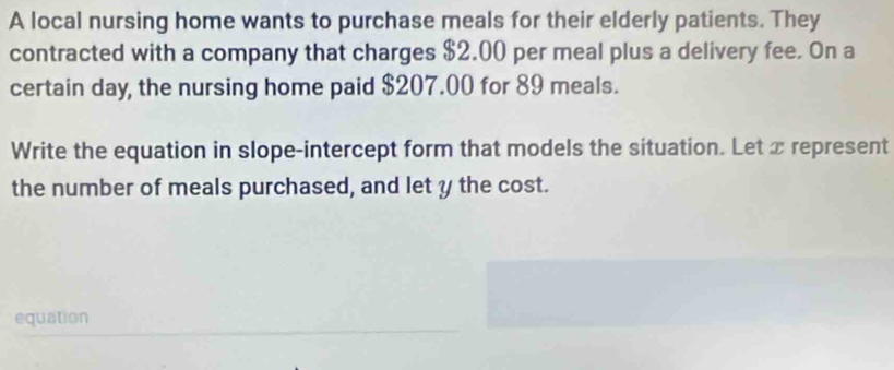 A local nursing home wants to purchase meals for their elderly patients. They 
contracted with a company that charges $2.00 per meal plus a delivery fee. On a 
certain day, the nursing home paid $207.00 for 89 meals. 
Write the equation in slope-intercept form that models the situation. Let x represent 
the number of meals purchased, and let y the cost. 
equation