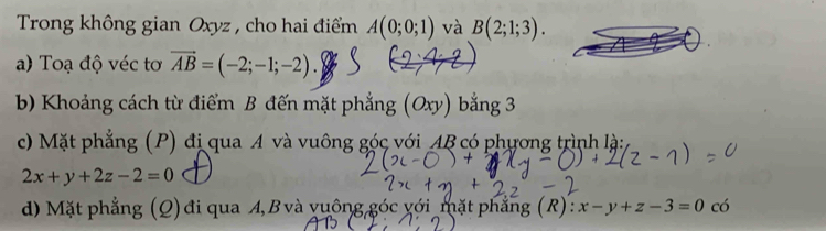 Trong không gian Oxyz , cho hai điểm A(0;0;1) và B(2;1;3). 
a) Toạ độ véc tơ vector AB=(-2;-1;-2). 
b) Khoảng cách từ điểm B đến mặt phẳng (Oxy) bằng 3 
c) Mặt phẳng (P) đị qua A và vuông góc với AB có phương trình là:
2x+y+2z-2=0
d) Mặt phẳng (Q) đi qua A, B và vuông góc yới mặt phẳng (R): x-y+z-3=0c6