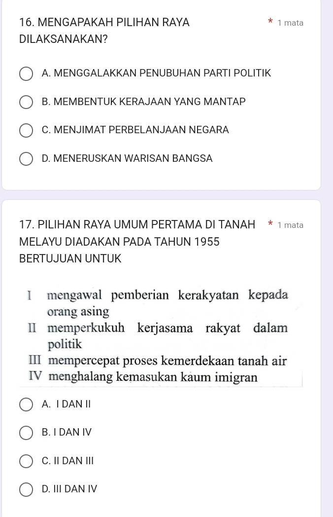 MENGAPAKAH PILIHAN RAYA 1 mata
DILAKSANAKAN?
A. MENGGALAKKAN PENUBUHAN PARTI POLITIK
B. MEMBENTUK KERAJAAN YANG MANTAP
C. MENJIMAT PERBELANJAAN NEGARA
D. MENERUSKAN WARISAN BANGSA
17. PILIHAN RAYA UMUM PERTAMA DI TANAH * 1 mata
MELAYU DIADAKAN PADA TAHUN 1955
BERTUJUAN UNTUK
I mengawal pemberian kerakyatan kepada
orang asing
II memperkukuh kerjasama rakyat dalam
politik
III mempercepat proses kemerdekaan tanah air
IV menghalang kemasukan kaum imigran
A. I DAN II
B. I DAN IV
C. II DAN III
D. III DAN IV