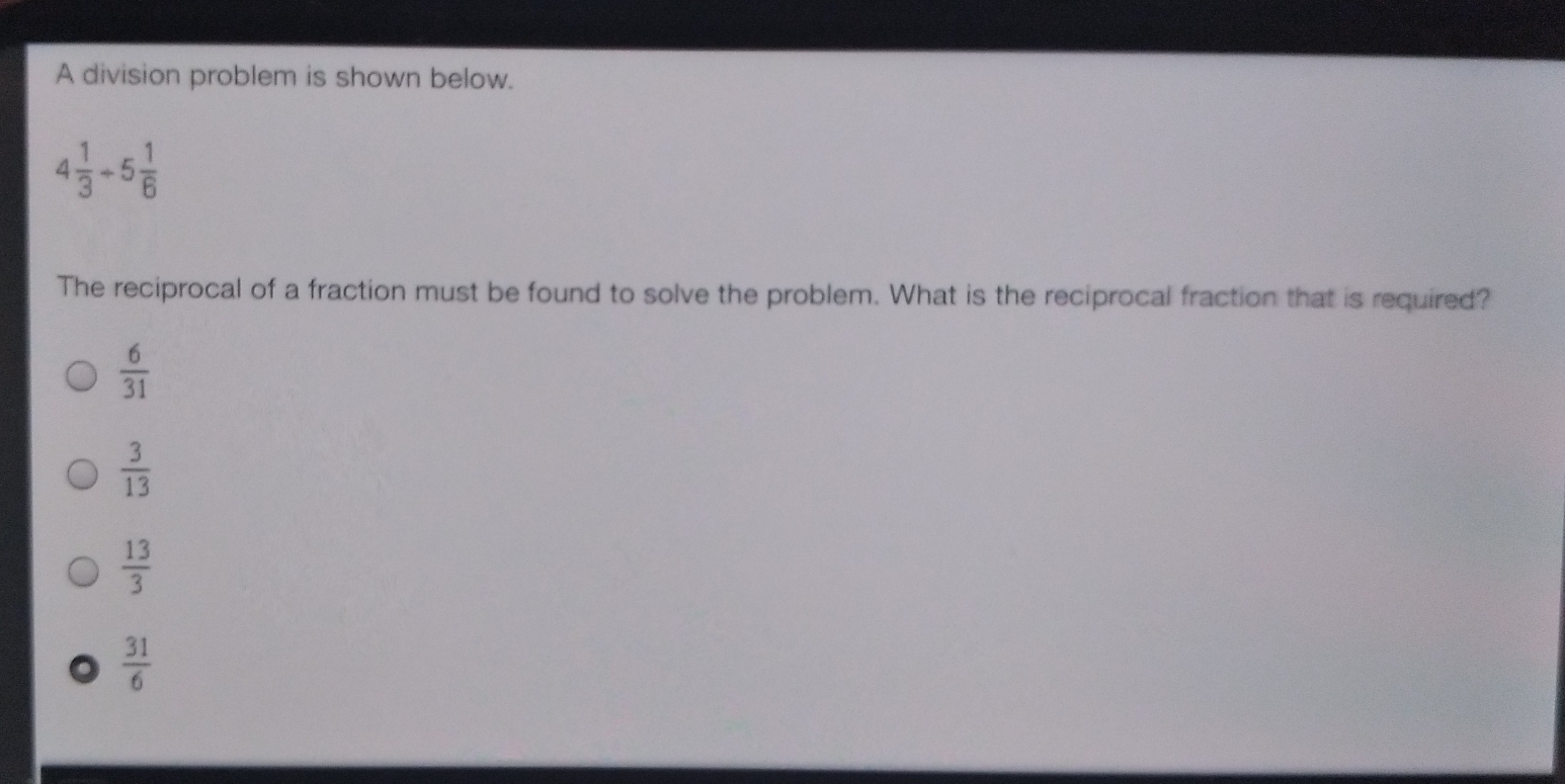 A division problem is shown below..
4 1/3 / 5 1/6 
The reciprocal of a fraction must be found to solve the problem. What is the reciprocal fraction that is required?
 6/31 
 3/13 
 13/3 
 31/6 