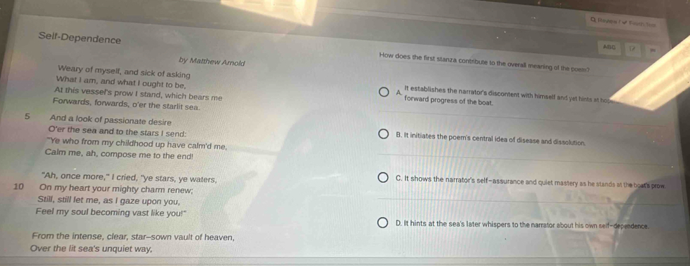 Rayew I✔ Finch Tom
ABC
Self-Dependence How does the first stanza contribute to the overall meaning of the poem?
by Matthew Arnold
Weary of myself, and sick of asking It establishes the narrator's discontent with himself and yet hists at hop .
What I am, and what I ought to be, forward progress of the boat.
At this vessel's prow I stand, which bears me
A
Forwards, forwards, o'er the starlit sea.
5 And a look of passionate desire B. It initiates the poem's central idea of disease and dissolution.
O'er the sea and to the stars I send:
"Ye who from my childhood up have calm'd me,
Calm me, ah, compose me to the end!
"Ah, once more," I cried, "ye stars, ye waters,
C. It shows the narrator's self-assurance and quiet mastery as he stands at the boat's prow
10 On my heart your mighty charm renew;
Still, still let me, as I gaze upon you,
Feel my soul becoming vast like you!" D. It hints at the sea's later whispers to the narrator about his own self-dependence.
From the intense, clear, star--sown vault of heaven,
Over the lit sea's unquiet way,