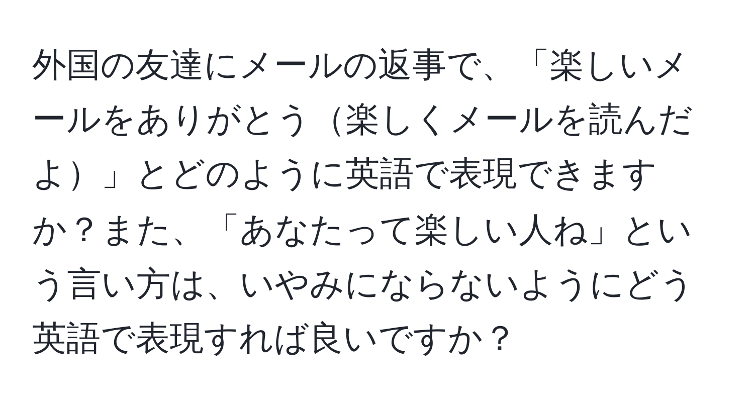 外国の友達にメールの返事で、「楽しいメールをありがとう楽しくメールを読んだよ」とどのように英語で表現できますか？また、「あなたって楽しい人ね」という言い方は、いやみにならないようにどう英語で表現すれば良いですか？