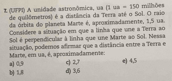 (UFPI) A unidade astronômica, ua (1ua=150 milhões
de quilômetros) é a distância da Terra até o Sol. O raio
da órbita do planeta Marte é, aproximadamente, 1,5 ua.
Considere a situação em que a linha que une a Terra ao
Sol é perpendicular à linha que une Marte ao Sol. Nessa
situação, podemos afirmar que a distância entre a Terra e
Marte, em ua, é, aproximadamente:
a) 0,9 c) 2,7 e) 4,5
b) 1,8 d) 3, 6