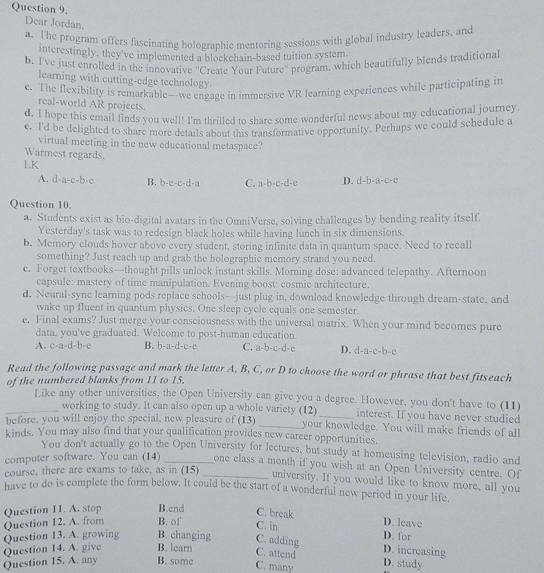 Dear Jordan.
a. The program offers fascinating holographic mentoring sessions with global industry leaders, and
interestingly, they've implemented a blockchain-based tuition system
b. I've just enrolled in the innovative "Create Your Future' program, which beautifully blends traditional
learning with cutting-edge technology.
c. The flexibility is remarkable—we engage in immersive VR learning experiences while participating in
real-world AR projects.
d. I hope this email finds you well! I'm thrilled to share some wonderful news about my educational journey.
e. I'd be delighted to share more details about this transformative opportunity. Perhaps we could schedule a
virtual meeting in the new educational metaspace?
Warmest regards,
LK
A. d-a-c-b-e B. b-e-c-d-a C. a-b-c-d-e D. d-b-a-c-e
Question 10.
a. Students exist as bio-digital avatars in the OmniVerse, solving challenges by bending reality itself.
Yesterday's task was to redesign black holes while having lunch in six dimensions.
b. Memory clouds hover above every student, storing infinite data in quantum space. Need to recall
something? Just reach up and grab the holographic memory strand you need.
c. Forget textbooks—thought pills unlock instant skills. Morning dose: advanced telepathy. Afternoon
capsule: mastery of time manipulation. Evening boost: cosmic architecture.
d. Neural-sync learning pods replace schools—just plug in, download knowledge through dream-state, and
wake up fluent in quantum physics. One sleep cycle equals one semester.
e. Final exams? Just merge your consciousness with the universal matrix. When your mind becomes pure
data. you've graduated. Welcome to post-human education.
A. c-a-d-b-e B. b-a-d-c-e C. a-b-c-d-c D. d -a-c-b- e
Read the following passage and mark the letter A, B, C, or D to choose the word or phrase that best fitseach
of the numbered blanks from 11 to 15.
Like any other universities, the Open University can give you a degree. However, you don't have to (11)
_working to study. It can also open up a whole variety (12) interest. If you have never studied
before, you will enjoy the special, new pleasure of (13) _your knowledge. You will make friends of all
kinds. You may also find that your qualification provides new career opportunities
You don't actually go to the Open University for lectures, but study at homeusing television, radio and
computer software. You can (14)_
one class a month if you wish at an Open University centre. Of
course, there are exams to take, as in (15)_
university. If you would like to know more, all you
have to do is complete the form below. It could be the start of a wonderful new period in your life.
Question 11. A. stop B.end
C. break
Question 12. A. from B. of D. leave
C. in D. for
Question 13. A. growing B. changing C. adding
Question 14. A. give B. learn
C. attend
D. increasing
Question 15. A. any B. some D. study
C. many