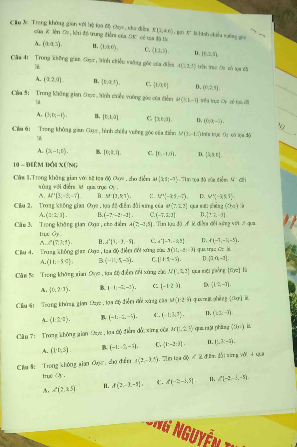 Trong không gian với hệ tọa độ Oxyz , cho điểm K(2;4;6) , gọi K' là hình chiếu vuỡng góc
của K lên Oz , khi đó trung điểm của OK' có tọa độ là:
A. (0;0;3). B. (1;0;0). C. (1;2;3). D, (0:2:0).
Câu 4: Trong không gian Oxyz , hình chiếu vuông góc của điểm A(1;2;5) trên trục Ox có tọa độ
là
A. (0;2;0). B. (0;0;5). C. (1;0;0). D. (0;2;5).
Câu 5: Trong không gian Oxyz , hình chiếu vuông góc của điểm M(3;1;-1) trên trục Oy có tọa độ
là
A. (3;0;-1). B. (0;1;0). C. (3;0;0). D. (0;0;-1).
?0
Câu 6: Trong không gian Oxyz , hình chiếu vuông góc của điểm M(3;-1;1) trên trục Oz có tọa độ
_
là
A. (3;-1;0). B. (0;0;1). C. (0;-1;0). D. (3;0;0).
10 - điêm đôi xứng
Câu 1.Trong không gian với hệ tọa độ Oxyz , cho điểm M(3;5;-7). Tìm tọa độ của điểm M' đối
xứng với điểm M qua trục Oy .
A. M'(3;-5;-7). B. M'(3;5;7). C. M'(-3;5;-7). D. M'(-3;5;7).
Câu 2. Trong không gian Oxyz, tọa độ điểm đối xứng của M(7;2;3) qua mặt phẳng (Oyz) là
A. (0;2;3). B. (-7;-2;-3). C. (-7;2;3). D. (7;2;-3).
Câu 3. Trong không gian Oxyz , cho điểm A(7;-3;5). Tìm tọa độ A' là điểm đối xứng với A qua
trục Oy .
A. A'(7;3;5). B. A'(7;-3;-5). C. A'(-7;-3;5). D. A'(-7;-3;-5).
Câu 4. Trong không gian Oxyz , tọa độ điểm đối xứng của B(11;-5;-3) qua trục Oz là
A. (11;-5;0). B. (-11;5;-3). C. (11;5;-3). D. (0;0;-3).
Câu 5: Trong không gian Oxyz , tọa độ điểm đối xứng của M(1;2;3) qua mặt phẳng (Oyz) là
A. (0;2;3). B. (-1;-2;-3). C. (-1;2;3). D. (1;2;-3).
Câu 6: Trong không gian Oxyz , tọa độ điểm đối xứng của M(1;2;3) qua mặt phẳng (Oxy) là
A. (1;2;0). B. (-1;-2;-3). C. (-1;2;3). D. (1;2;-3).
Câu 7: Trong không gian Oxyz , tọa độ điểm đối xứng của M(1;2;3) qua mặt phẳng (Oxz)
A. (1;0;3). B. (-1;-2;-3). C. (1;-2;3). D. (1;2;-3).
Câu 8: Trong không gian Oxyz , cho điểm A(2;-3;5). Tìm tọa độ A' là điểm đối xứng với A qua
trục Oy .
A. A'(2;3;5). B. A'(2;-3;-5). C. A'(-2;-3;5). D. A'(-2;-3;-5).
* ng Nguyễn ty