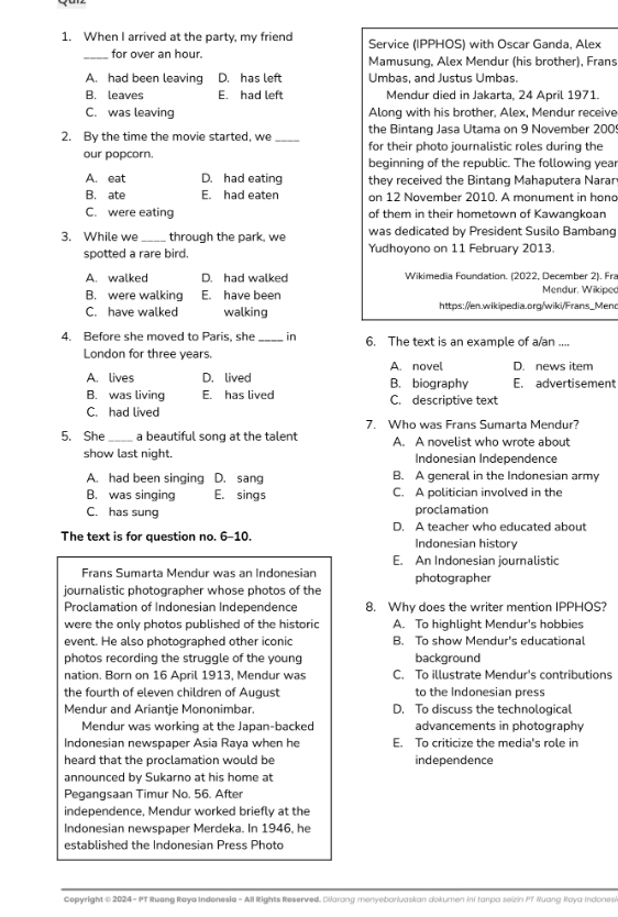 When I arrived at the party, my friend Service (IPPHOS) with Oscar Ganda, Alex
_for over an hour. Mamusung, Alex Mendur (his brother), Frans
A. had been leaving D. has left Umbas, and Justus Umbas.
B. leaves E. had left Mendur died in Jakarta, 24 April 1971.
C. was leaving Along with his brother, Alex, Mendur receive
the Bintang Jasa Utama on 9 November 2009
2. By the time the movie started, we _for their photo journalistic roles during the
our popcorn. beginning of the republic. The following year
A. eat D. had eating they received the Bintang Mahaputera Narar
B. ate E. had eaten on 12 November 2010. A monument in hona
C. were eating of them in their hometown of Kawangkoan
3. While we through the park, we was dedicated by President Susilo Bambang
spotted a rare bird. Yudhoyono on 11 February 2013.
A. walked D. had walked Wikimedia Foundation. (2022, December 2). Fra
B. were walking E. have been Mendur. Wikiped
C. have walked walking https://en.wikipedia.org/wiki/Frans_Mend
4. Before she moved to Paris, she _in 6. The text is an example of a/an ....
London for three vears.
A. novel D. news item
A. lives D. lived B. biography E. advertisement
B. was living E. has lived C. descriptive text
C. had lived
7. Who was Frans Sumarta Mendur?
5. She _a beautiful song at the talent A. A novelist who wrote about
show last night. Indonesian Independence
A. had been singing D. sang B. A general in the Indonesian army
B. was singing E. sings C. A politician involved in the
C. has sung proclamation
The text is for question no. 6-10. D. A teacher who educated about
Indonesian history
E. An Indonesian journalistic
Frans Sumarta Mendur was an Indonesian photographer
journalistic photographer whose photos of the
Proclamation of Indonesian Independence 8. Why does the writer mention IPPHOS?
were the only photos published of the historic A. To highlight Mendur's hobbies
event. He also photographed other iconic B. To show Mendur's educational
photos recording the struggle of the young background
nation. Born on 16 April 1913, Mendur was C. To illustrate Mendur's contributions
the fourth of eleven children of August to the Indonesian press
Mendur and Ariantje Mononimbar. D. To discuss the technological
Mendur was working at the Japan-backed advancements in photography
Indonesian newspaper Asia Raya when he E. To criticize the media's role in
heard that the proclamation would be independence
announced by Sukarno at his home at
Pegangsaan Timur No. 56. After
independence, Mendur worked briefly at the
Indonesian newspaper Merdeka. In 1946, he
established the Indonesian Press Photo
Cepyright © 2024 - PT Ruang Raya Indonesia - All Rights Reserved. Dilarang menyeborivaskan dokumen ini tanpa seizin PT Ruang Raya Indonesi