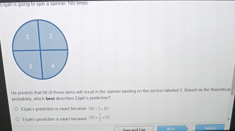 Elijah is going to spin a spinner 180 times
He predicts that 60 of those spins will result in the spinner landing on the section labeled 3. Based on the theoretical
probability, which best describes Elijah's prediction?
Elijah's prediction is exact because 180+3=60
Elijah's prediction is exact because 180*  1/3 -60
Saw and Exit Next Submet