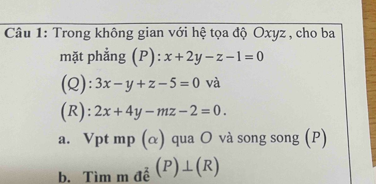 Trong không gian với hệ tọa độ Oxyz , cho ba 
mặt phẳng (P): x+2y-z-1=0
(Q): 3x-y+z-5=0 và 
(R): 2x+4y-mz-2=0. 
a. Vpt mp (α) qua O và song song (P) 
b. Tìm m đễ (P)⊥ (R)