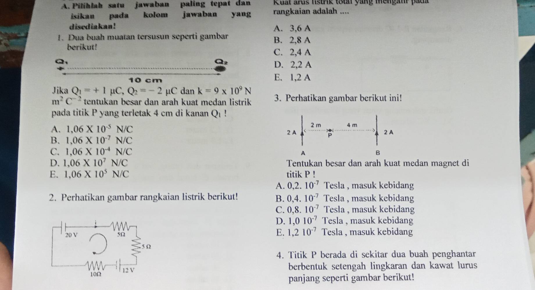 Pilihlah satu jawaban paling tepat dan Kuat arus listrik total yang mengahr pada
isikau pada kolom jawaban who yang rangkaian adalah ....
disediakan! A. 3, 6 A
1. Dua buah muatan tersusun seperti gambar B. 2,8 A
berikut!
C. 2,4 A

D. 2,2 A
10 cm
E. 1,2 A
Jika Q_1=+1mu C, Q_2=-2mu C dan k=9* 10^9N
m^2C^(-2) tentukan besar dan arah kuat medan listrik 3. Perhatikan gambar berikut ini!
pada titik P yang terletak 4 cm di kanan Q_1!
A. 1,06* 10^(-5)N/C
B. 1,06* 10^(-7)N/C
C. 1,06* 10^(-4)N/C
D. 1,06* 10^7N/C Tentukan besar dan arah kuat medan magnet di
E. 1,06* 10^5N/C titik P!
A. 02 10^(-7) Tesla , masuk kebidang
2. Perhatikan gambar rangkaian listrik berikut! B. 0,4.10^(-7) Tesla , masuk kebidang
C. 0,8.10^(-7) Tesla , masuk kebidang
D. 1,010^(-7) Tesla , masuk kebidang
E. 1,210^(-7)
20 V 5Ω Tesla , masuk kebidang
5 Ω
4. Titik P berada di sekitar dua buah penghantar
berbentuk setengah lingkaran dan kawat lurus
1052 12 V
panjang seperti gambar berikut!